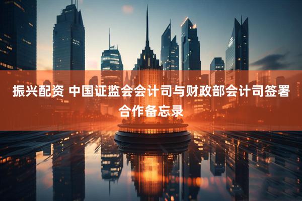 振兴配资 中国证监会会计司与财政部会计司签署合作备忘录