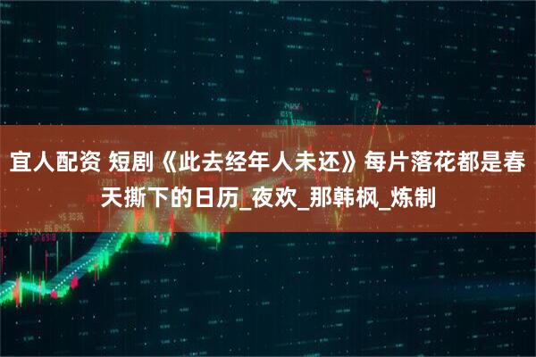 宜人配资 短剧《此去经年人未还》每片落花都是春天撕下的日历_夜欢_那韩枫_炼制