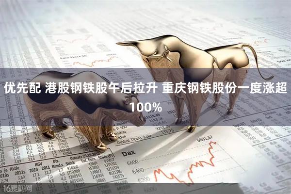 优先配 港股钢铁股午后拉升 重庆钢铁股份一度涨超100%