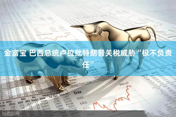 金富宝 巴西总统卢拉批特朗普关税威胁“极不负责任”