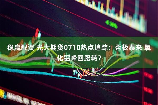 稳赢配资 光大期货0710热点追踪：否极泰来 氧化铝峰回路转？