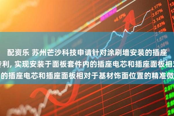 配资乐 苏州芒沙科技申请针对涂刷墙安装的插座预埋套件及安装方法专利, 实现安装于面板套件内的插座电芯和插座面板相对于基材饰面位置的精准微调