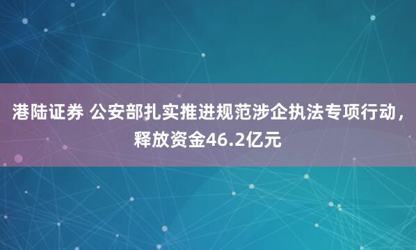 港陆证券 公安部扎实推进规范涉企执法专项行动，释放资金46.2亿元