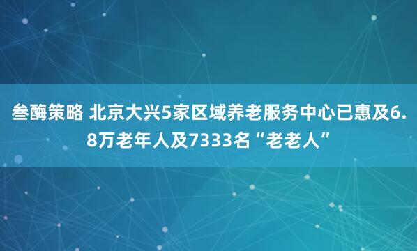 叁酶策略 北京大兴5家区域养老服务中心已惠及6.8万老年人及7333名“老老人”