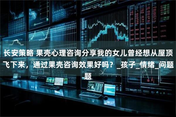 长安策略 果壳心理咨询分享我的女儿曾经想从屋顶飞下来，通过果壳咨询效果好吗？_孩子_情绪_问题