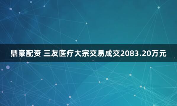 鼎豪配资 三友医疗大宗交易成交2083.20万元