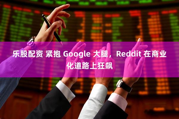 乐股配资 紧抱 Google 大腿，Reddit 在商业化道路上狂飙
