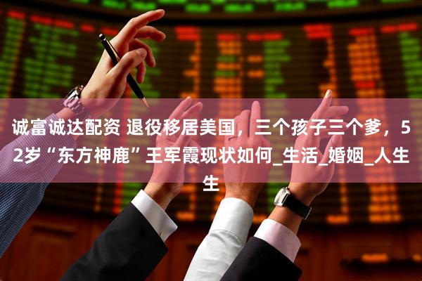 诚富诚达配资 退役移居美国，三个孩子三个爹，52岁“东方神鹿”王军霞现状如何_生活_婚姻_人生
