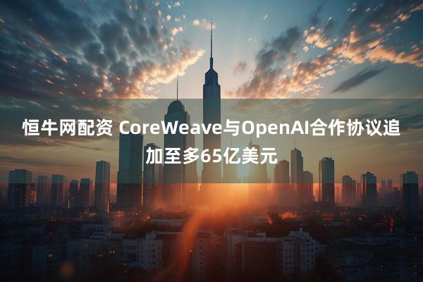 恒牛网配资 CoreWeave与OpenAI合作协议追加至多65亿美元