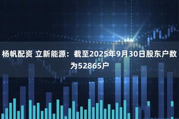 杨帆配资 立新能源：截至2025年9月30日股东户数为52865户