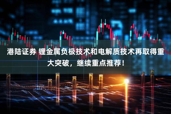 港陆证券 锂金属负极技术和电解质技术再取得重大突破,继续重点推荐!