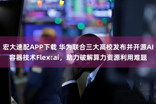宏大速配APP下载 华为联合三大高校发布并开源AI容器技术Flex:ai，助力破解算力资源利用难题