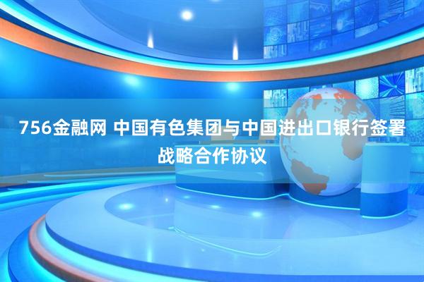 756金融网 中国有色集团与中国进出口银行签署战略合作协议