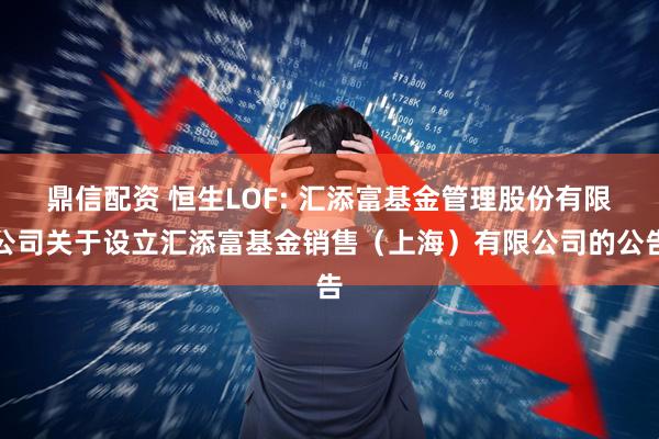 鼎信配资 恒生LOF: 汇添富基金管理股份有限公司关于设立汇添富基金销售(上海)有限公司的公告