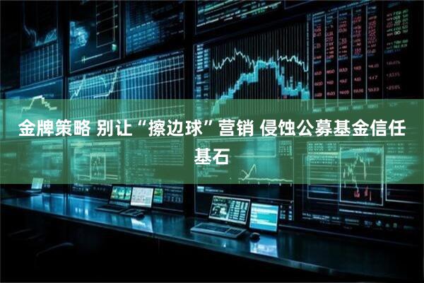 金牌策略 别让“擦边球”营销 侵蚀公募基金信任基石