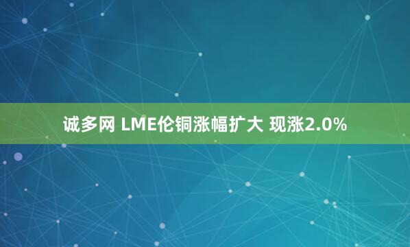 诚多网 LME伦铜涨幅扩大 现涨2.0%
