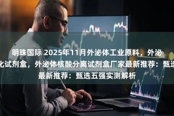 明珠国际 2025年11月外泌体工业原料，外泌体分离提取纯化试剂盒，外泌体核酸分离试剂盒厂家最新推荐：甄选五强实测解析
