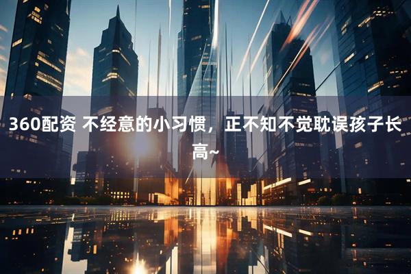 360配资 不经意的小习惯，正不知不觉耽误孩子长高~