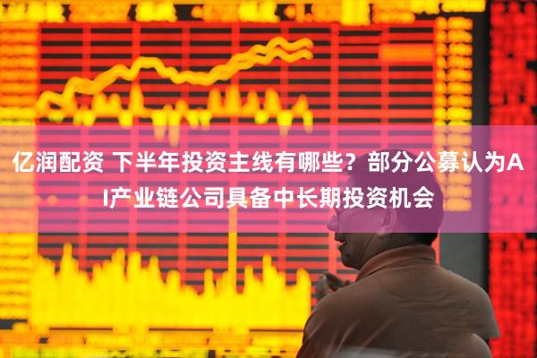 亿润配资 下半年投资主线有哪些？部分公募认为AI产业链公司具备中长期投资机会